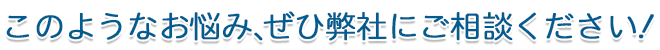 このようなお悩み、ぜひ弊社にご相談ください!